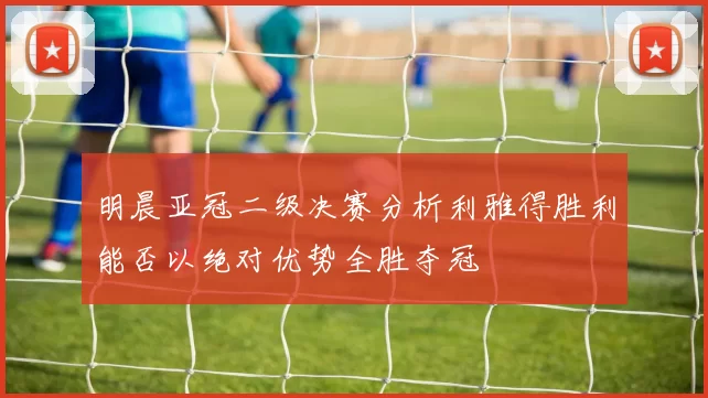 明晨亚冠二级决赛分析利雅得胜利能否以绝对优势全胜夺冠