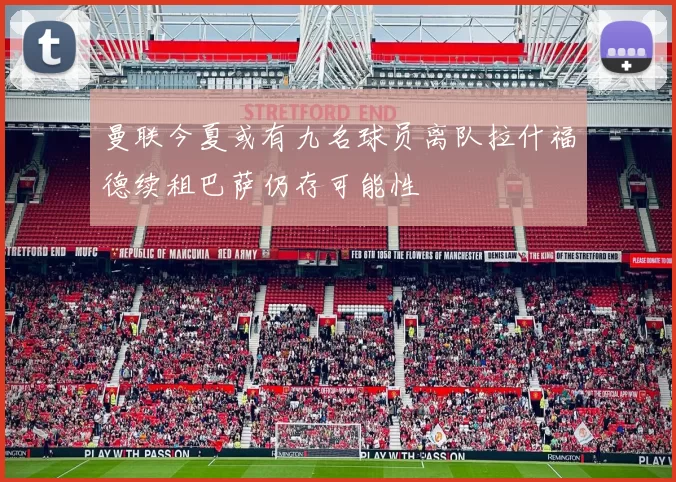 曼联今夏或有九名球员离队拉什福德续租巴萨仍存可能性