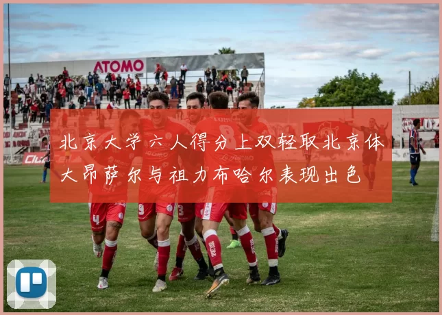 北京大学六人得分上双轻取北京体大昂萨尔与祖力布哈尔表现出色