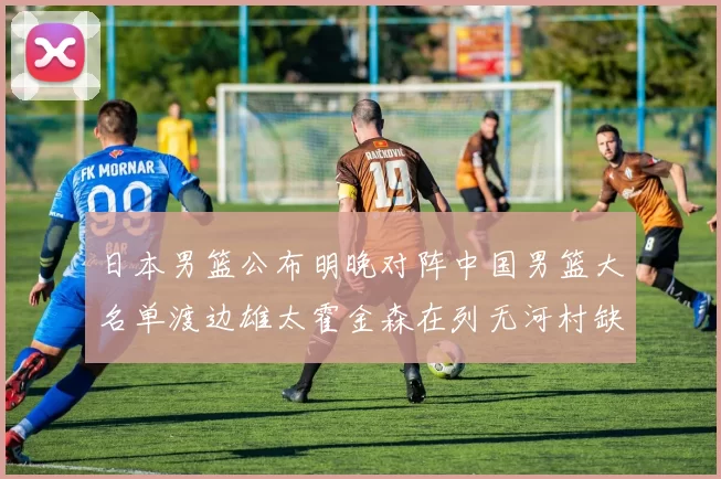 日本男篮公布明晚对阵中国男篮大名单渡边雄太霍金森在列无河村缺席