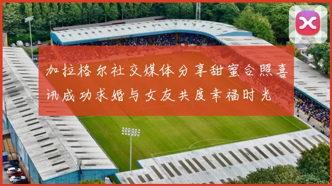 加拉格尔社交媒体分享甜蜜合照喜讯成功求婚与女友共度幸福时光