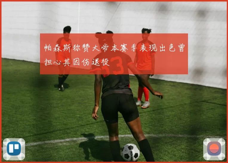 帕森斯称赞大帝本赛季表现出色曾担心其因伤退役
