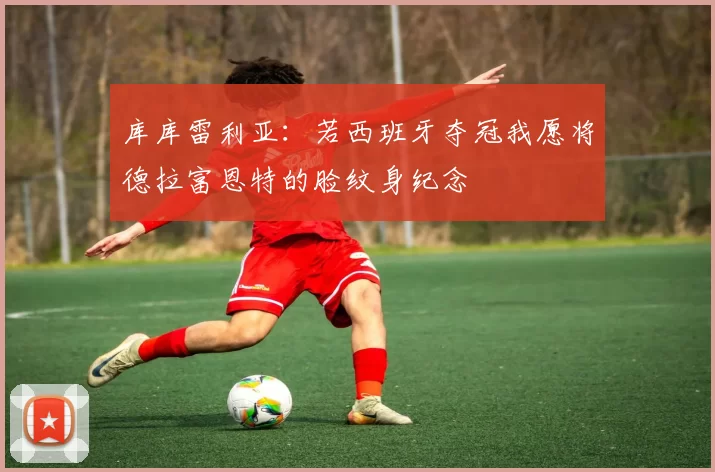 库库雷利亚:若西班牙夺冠我愿将德拉富恩特的脸纹身纪念