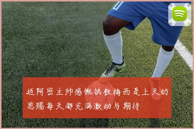 迈阿密主帅感慨执教梅西是上天的恩赐每天都充满激动与期待