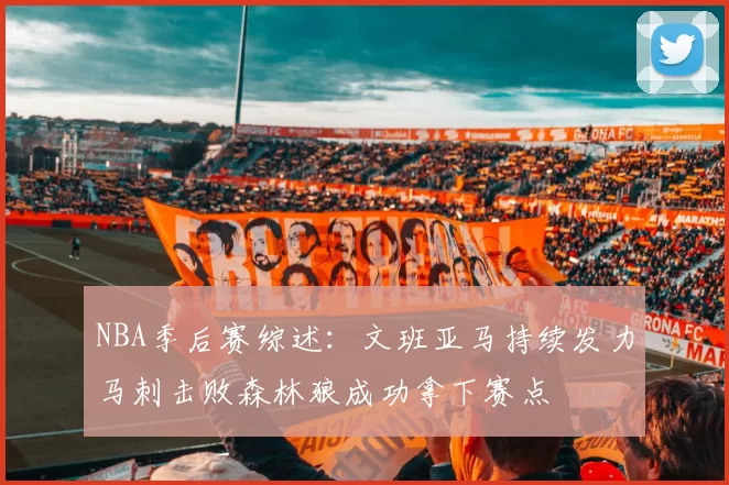 NBA季后赛综述：文班亚马持续发力马刺击败森林狼成功拿下赛点