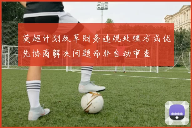 英超计划改革财务违规处理方式优先协商解决问题而非自动审查