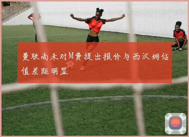 曼联尚未对M费提出报价与西汉姆估值差距明显