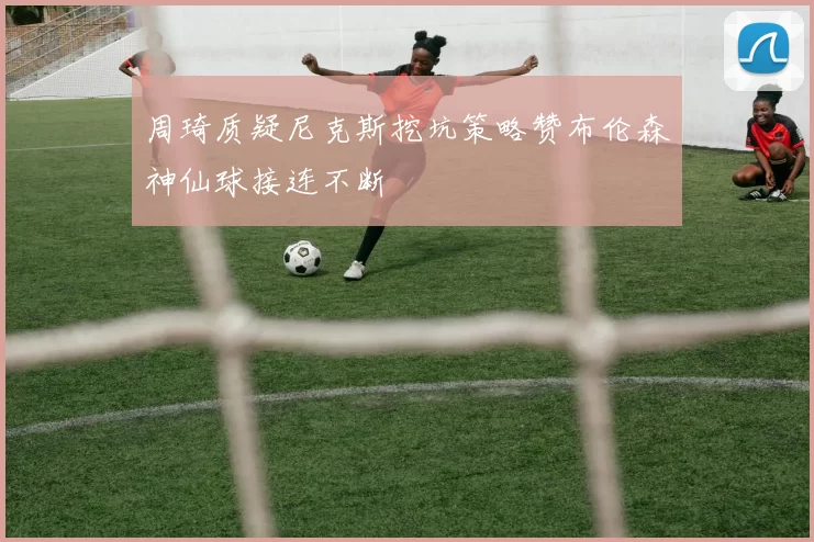 周琦质疑尼克斯挖坑策略赞布伦森神仙球接连不断