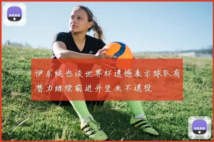 伊东纯也谈世界杯遗憾表示球队有潜力继续前进并坚决不退役
