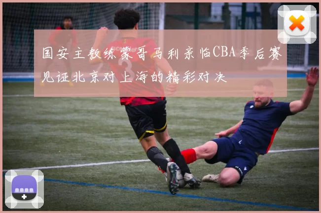 国安主教练蒙哥马利亲临CBA季后赛见证北京对上海的精彩对决