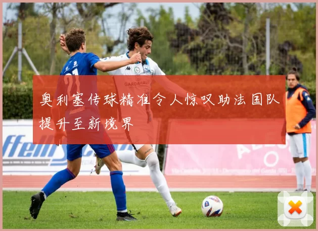 奥利塞传球精准令人惊叹助法国队提升至新境界