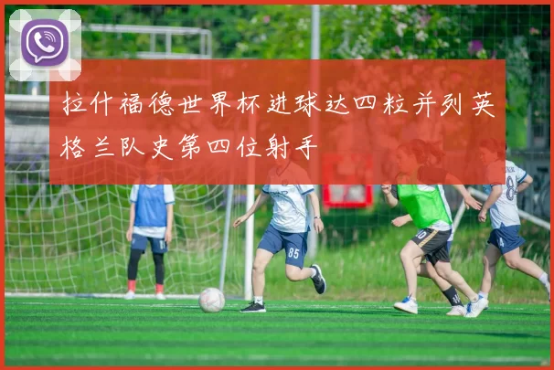 拉什福德世界杯进球达四粒并列英格兰队史第四位射手