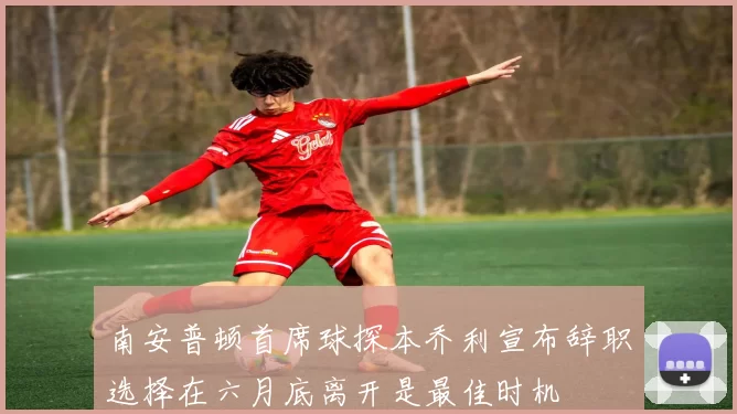 南安普顿首席球探本乔利宣布辞职选择在六月底离开是最佳时机
