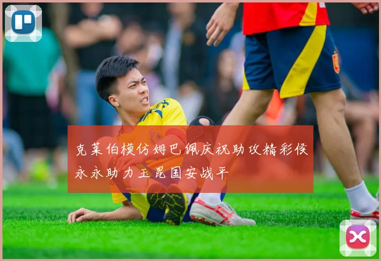 克莱伯模仿姆巴佩庆祝助攻精彩侯永永助力玉昆国安战平