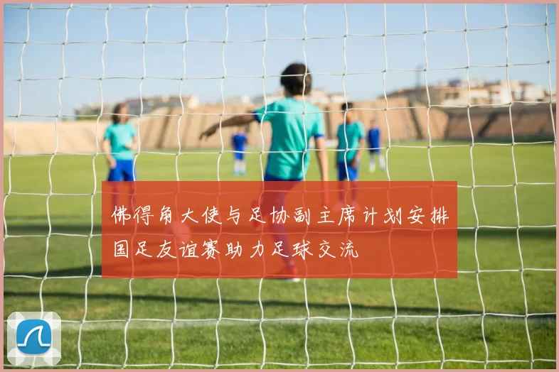 佛得角大使与足协副主席计划安排国足友谊赛助力足球交流