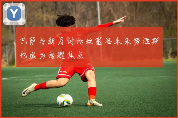 巴萨与新月讨论坎塞洛未来努涅斯也成为话题焦点
