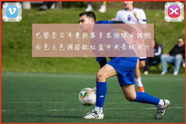 巴黎圣日耳曼新赛季客场球衣揭晓白色主色调搭配红蓝中央条纹设计