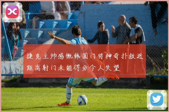 捷克主帅感慨韩国门将神奇扑救近距离射门未能得分令人失望