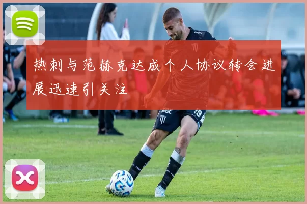热刺与范赫克达成个人协议转会进展迅速引关注
